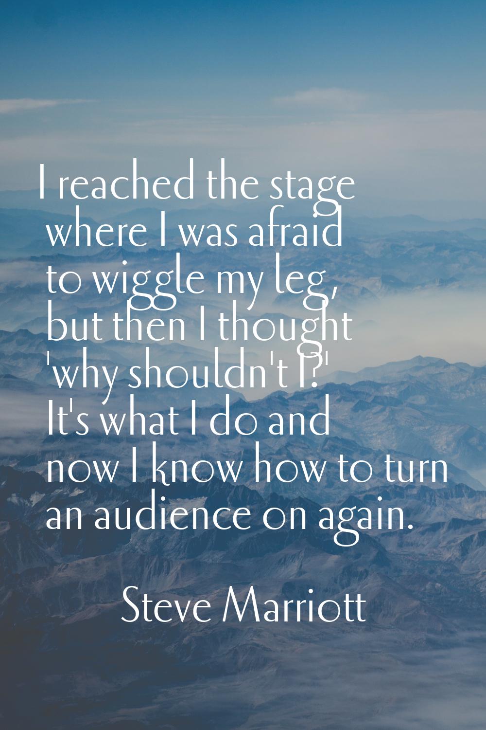 I reached the stage where I was afraid to wiggle my leg, but then I thought 'why shouldn't I?' It's