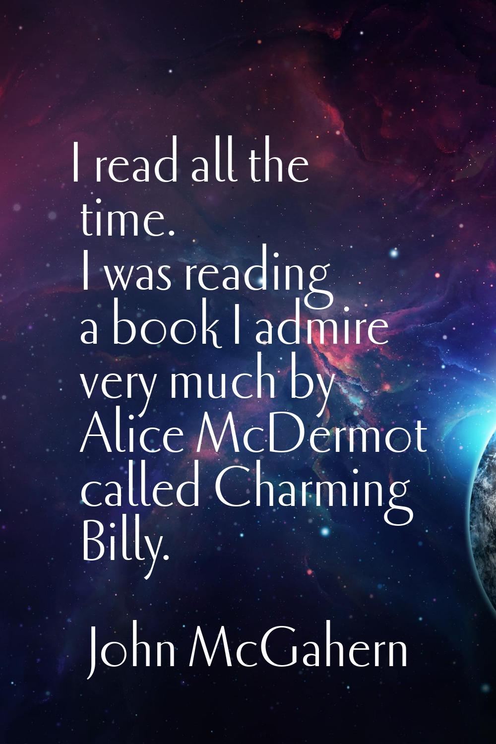 I read all the time. I was reading a book I admire very much by Alice McDermot called Charming Bill