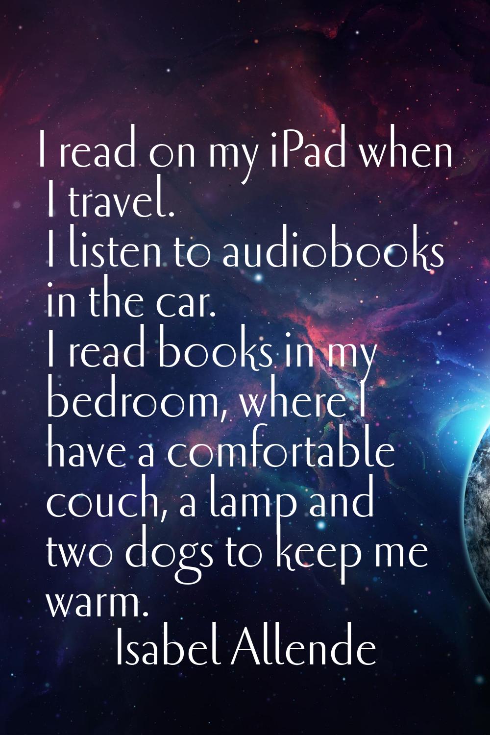 I read on my iPad when I travel. I listen to audiobooks in the car. I read books in my bedroom, whe