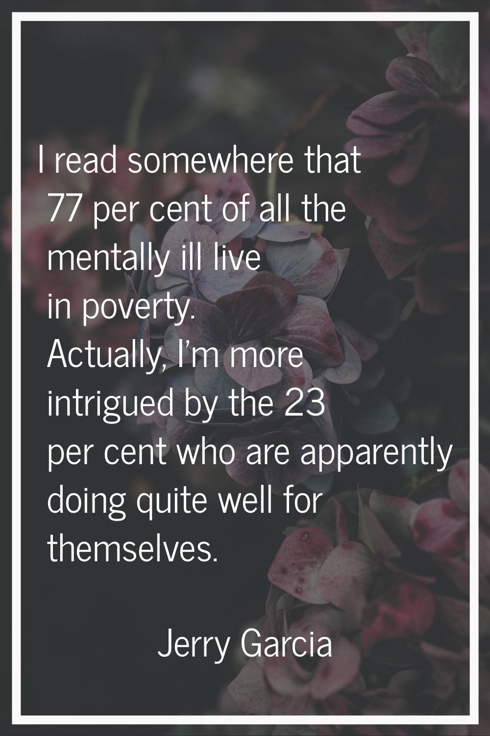 I read somewhere that 77 per cent of all the mentally ill live in poverty. Actually, I'm more intri