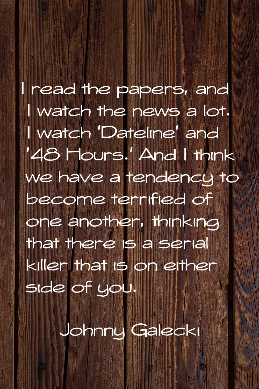I read the papers, and I watch the news a lot. I watch 'Dateline' and '48 Hours.' And I think we ha