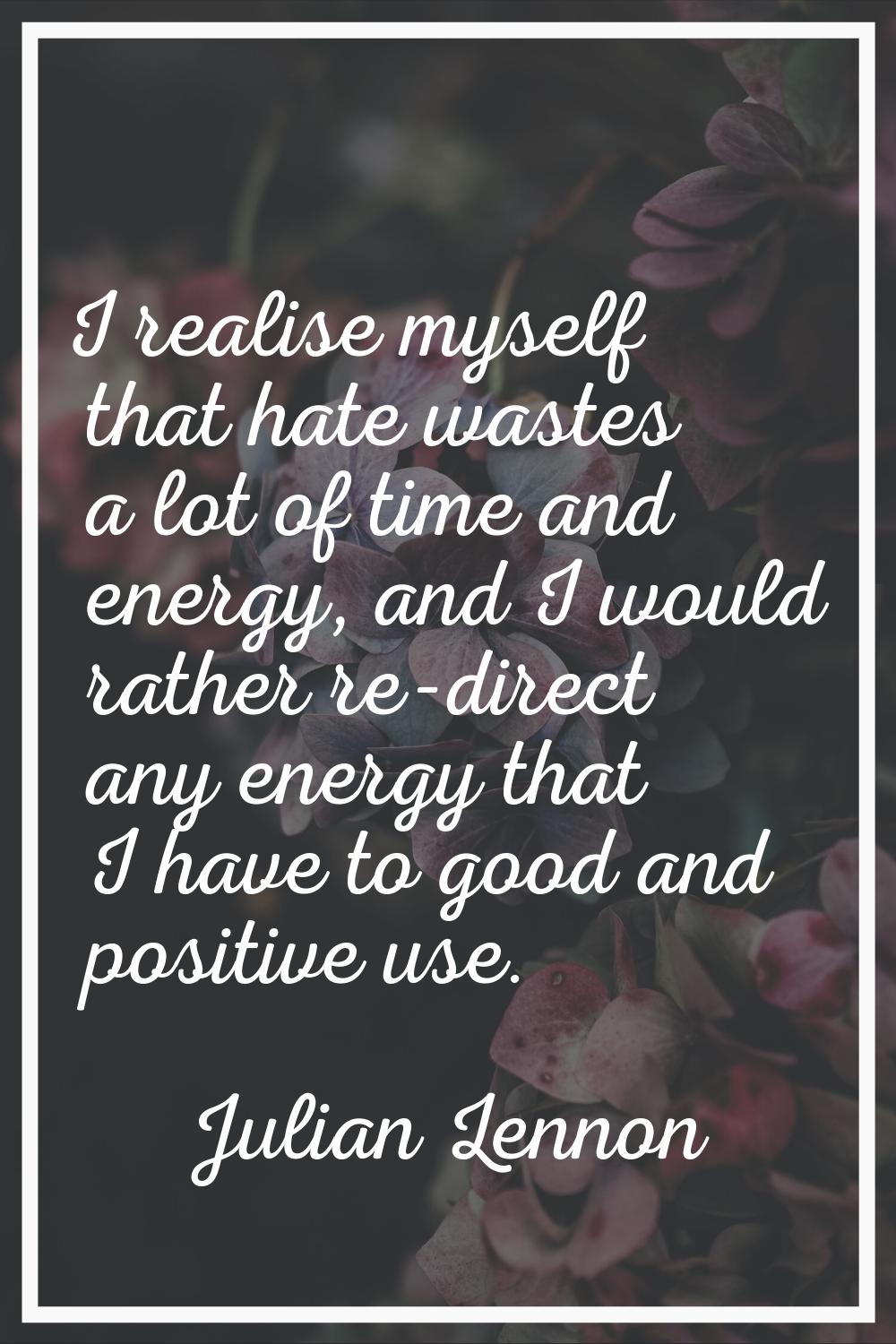 I realise myself that hate wastes a lot of time and energy, and I would rather re-direct any energy