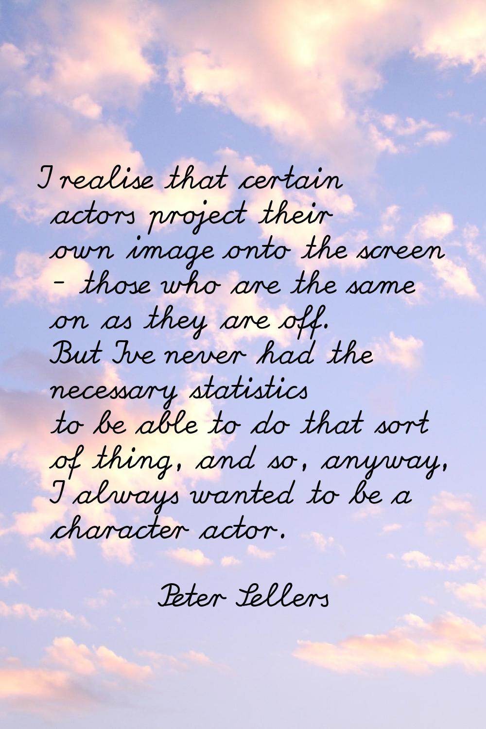 I realise that certain actors project their own image onto the screen - those who are the same on a