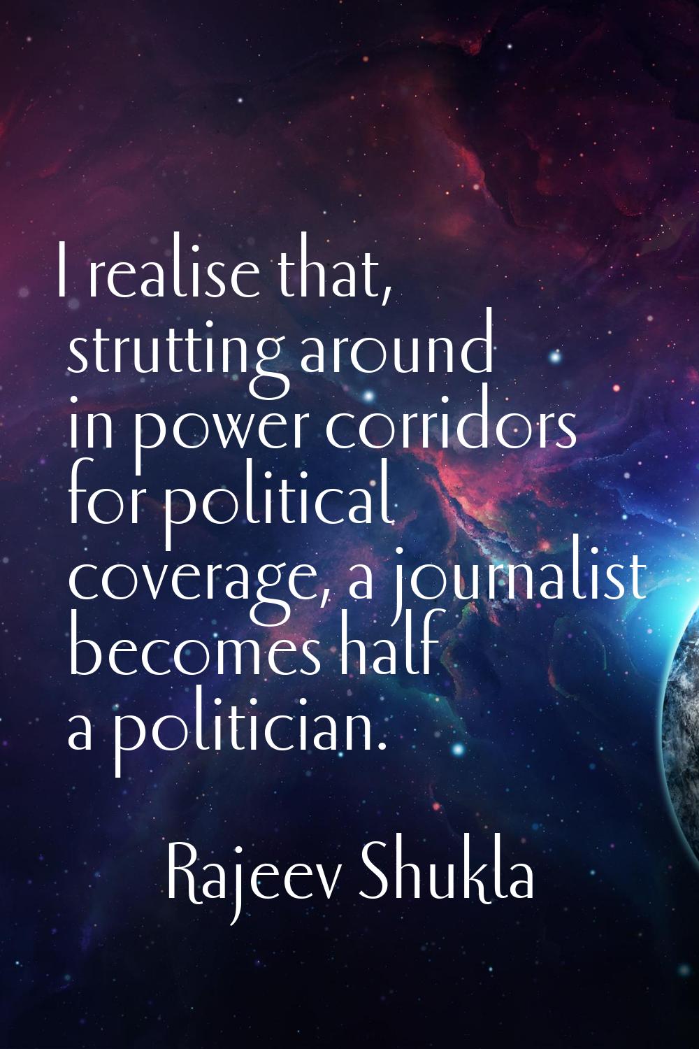 I realise that, strutting around in power corridors for political coverage, a journalist becomes ha