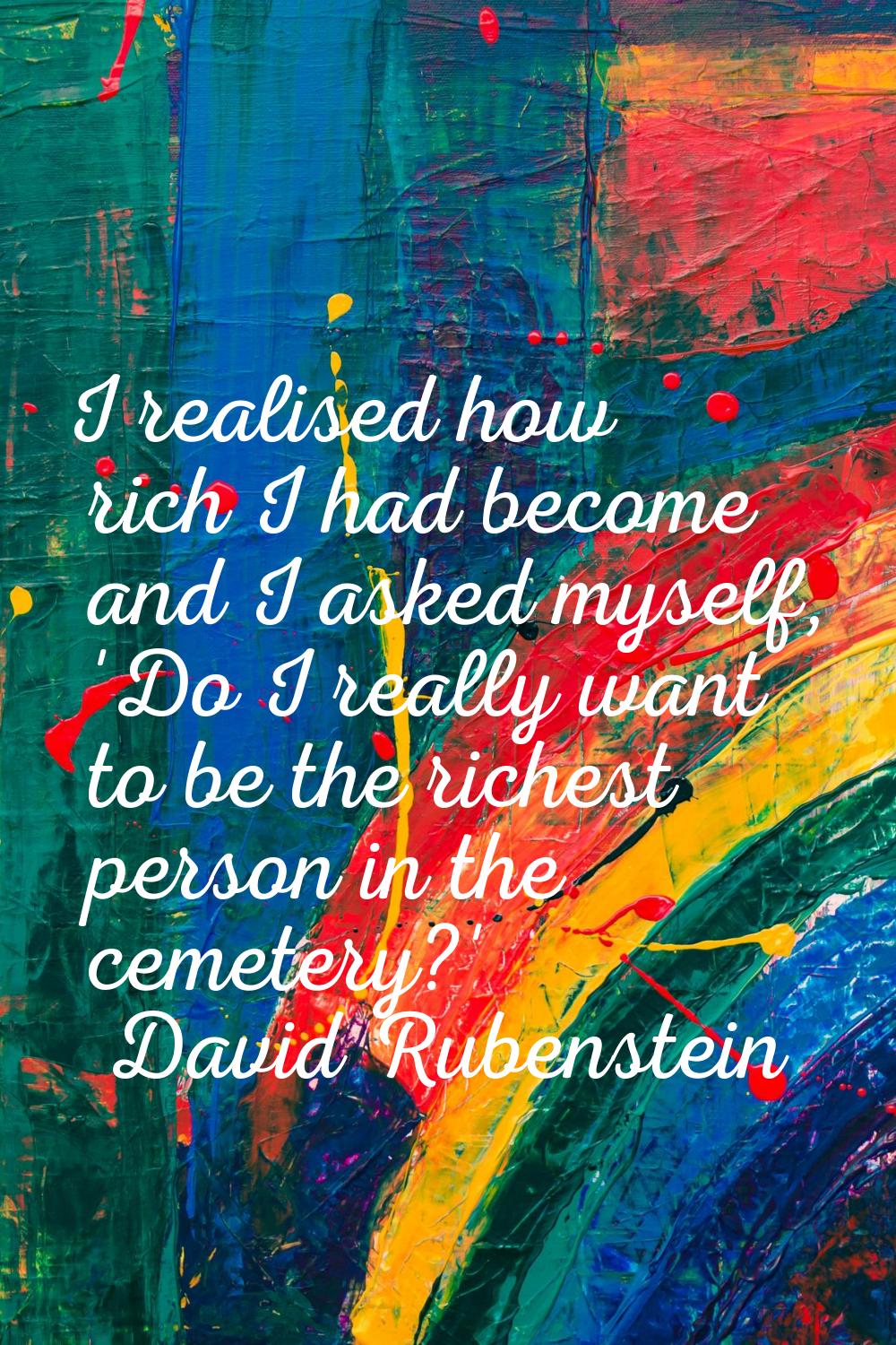 I realised how rich I had become and I asked myself, 'Do I really want to be the richest person in 