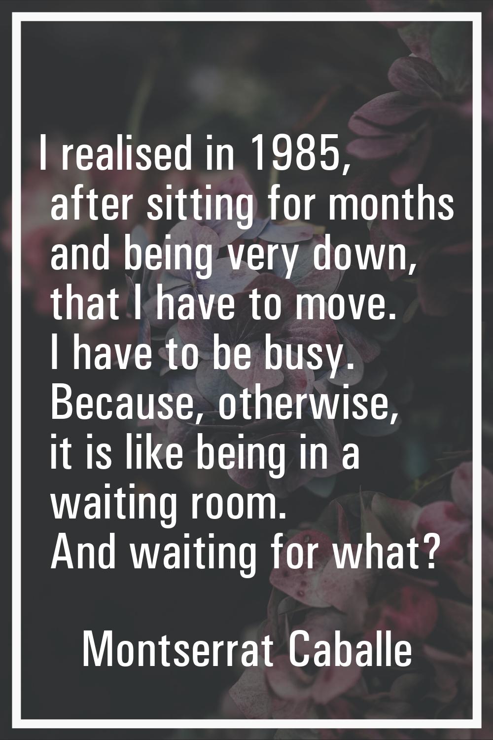 I realised in 1985, after sitting for months and being very down, that I have to move. I have to be