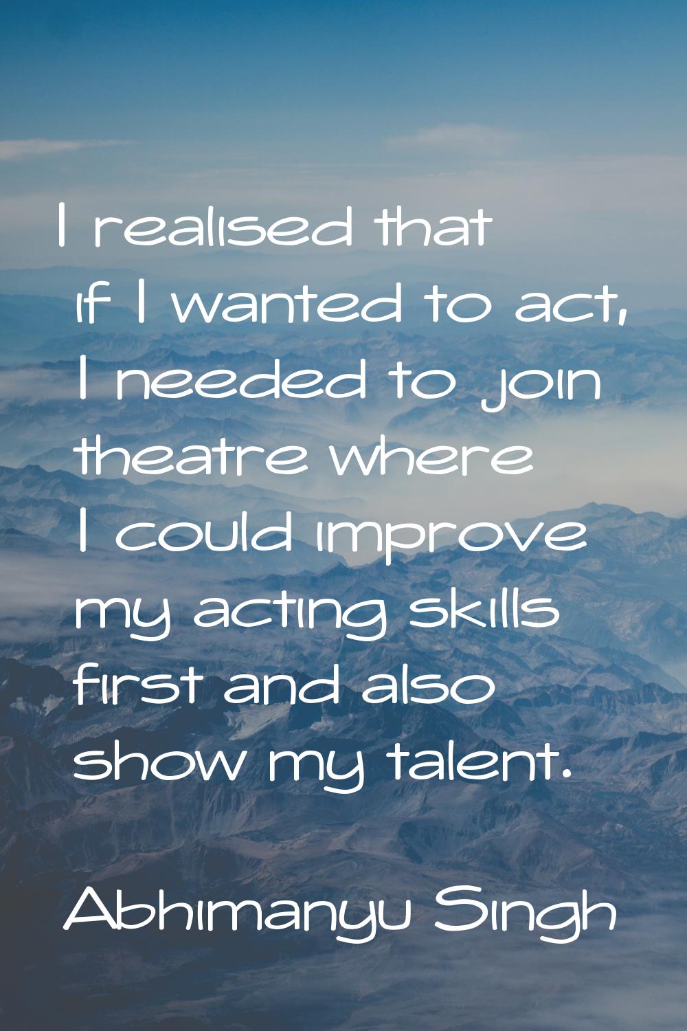 I realised that if I wanted to act, I needed to join theatre where I could improve my acting skills