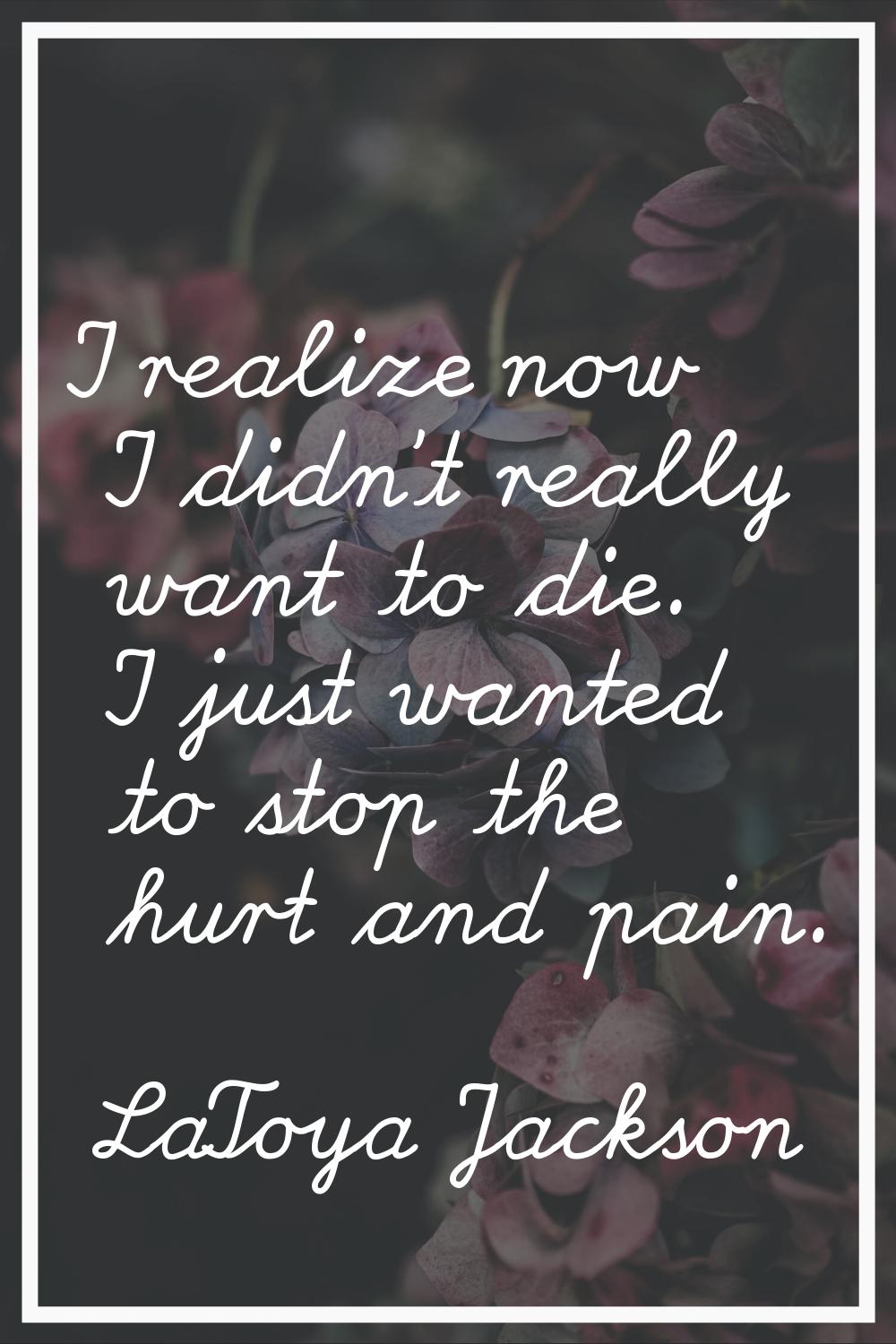 I realize now I didn't really want to die. I just wanted to stop the hurt and pain.