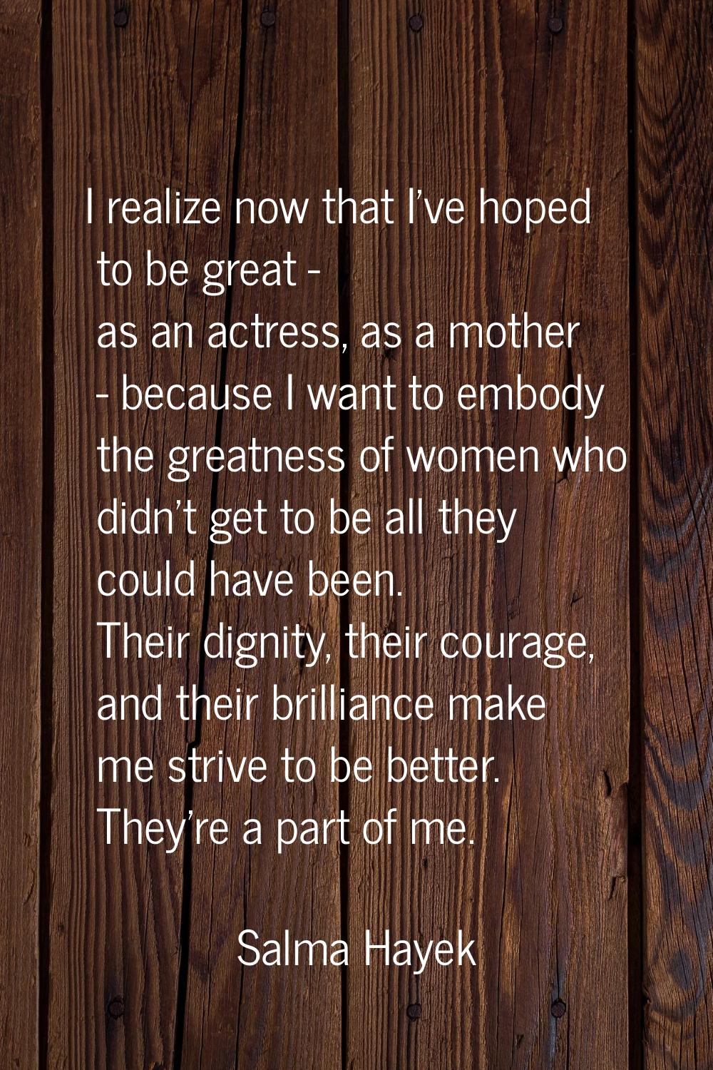 I realize now that I've hoped to be great - as an actress, as a mother - because I want to embody t