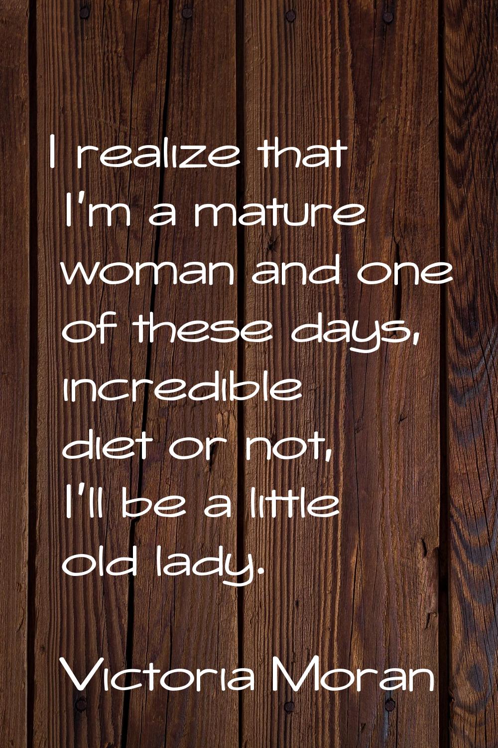 I realize that I'm a mature woman and one of these days, incredible diet or not, I'll be a little o