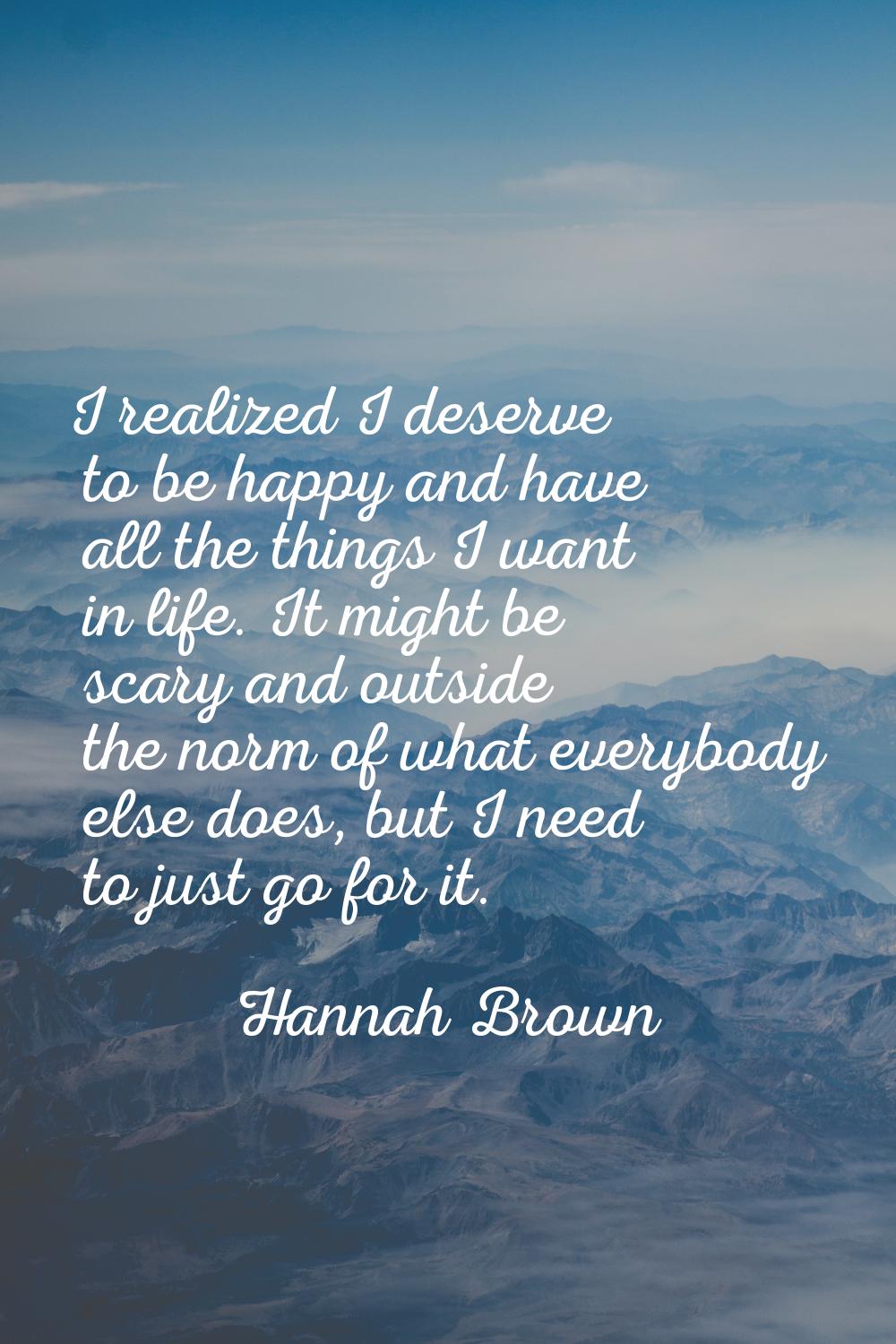 I realized I deserve to be happy and have all the things I want in life. It might be scary and outs