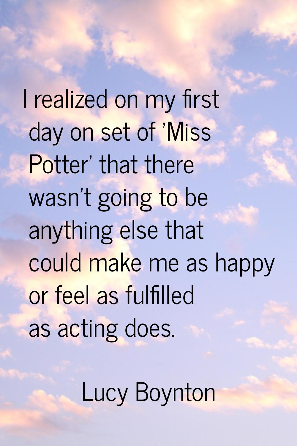 I realized on my first day on set of 'Miss Potter' that there wasn't going to be anything else that