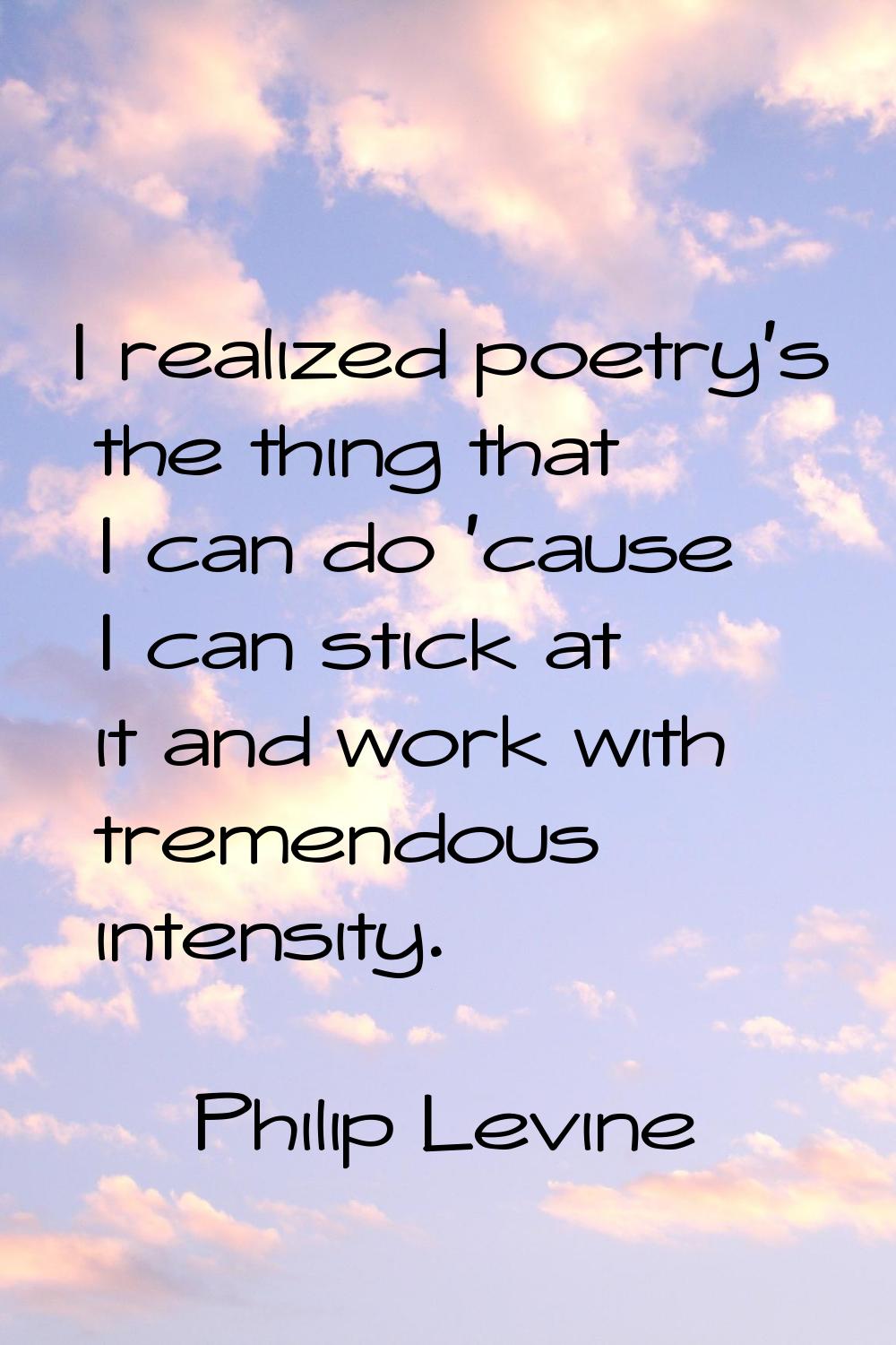 I realized poetry's the thing that I can do 'cause I can stick at it and work with tremendous inten