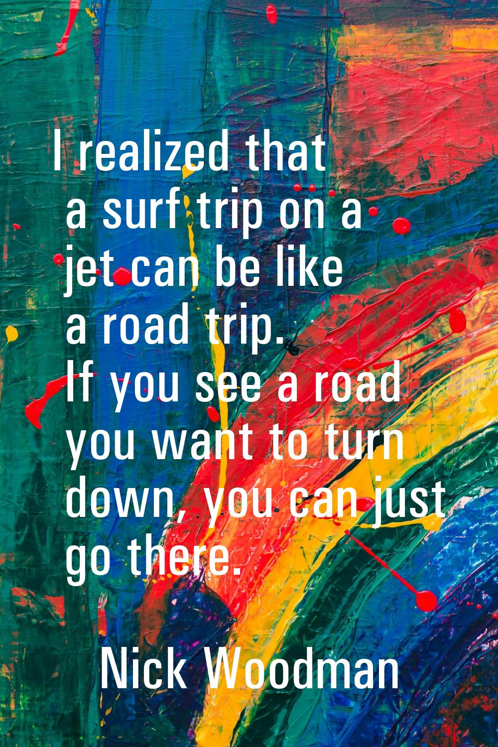 I realized that a surf trip on a jet can be like a road trip. If you see a road you want to turn do