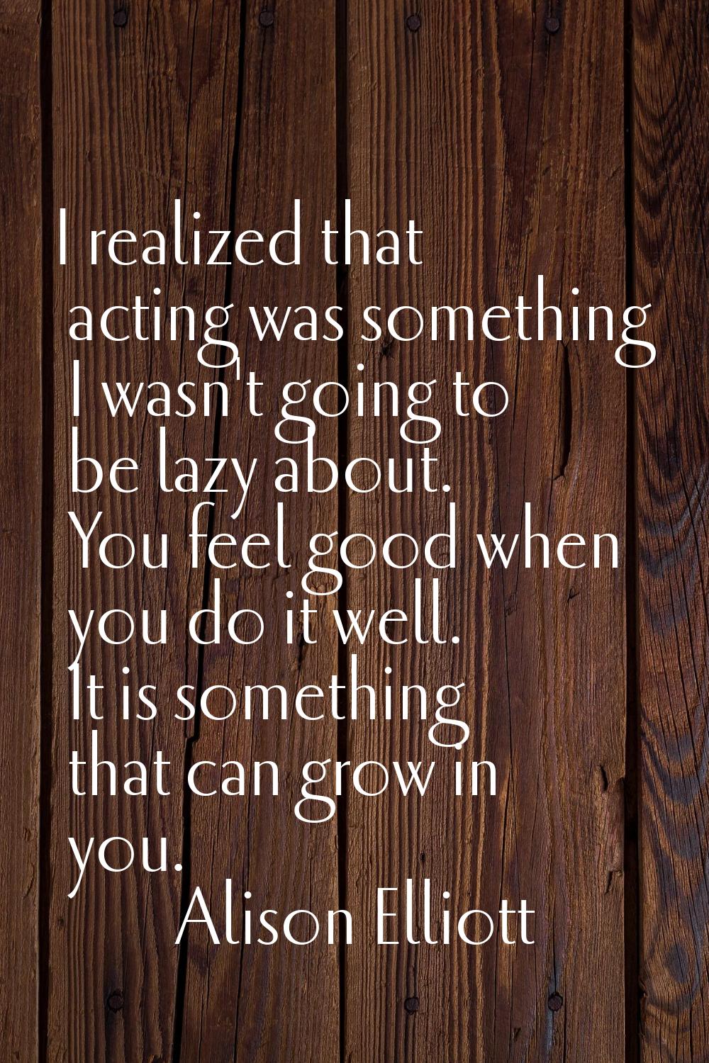 I realized that acting was something I wasn't going to be lazy about. You feel good when you do it 