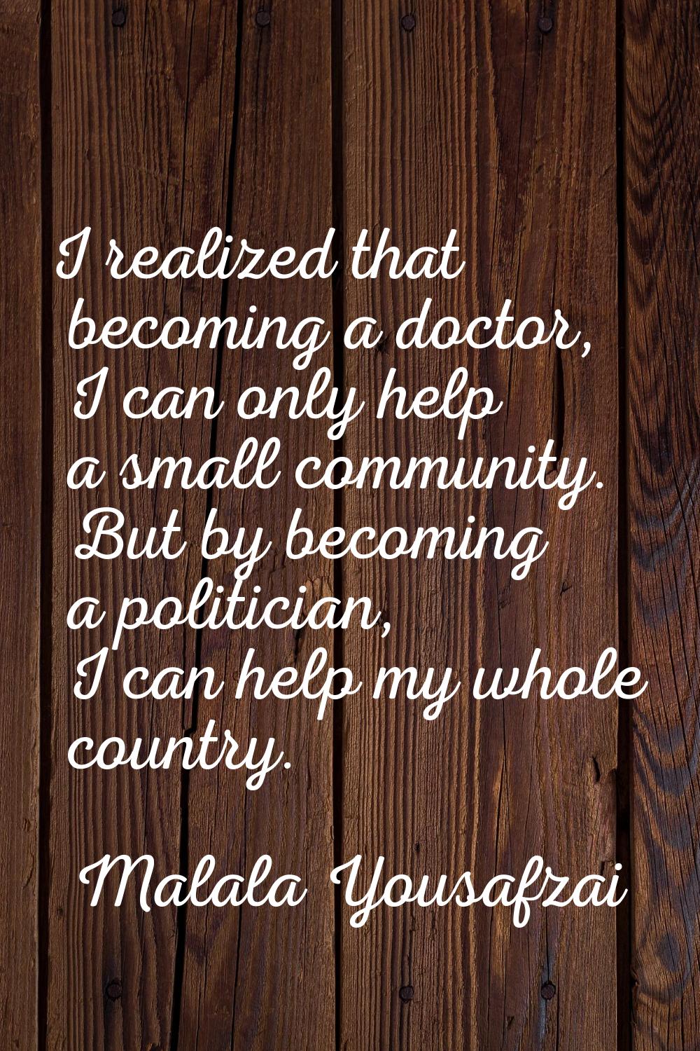 I realized that becoming a doctor, I can only help a small community. But by becoming a politician,