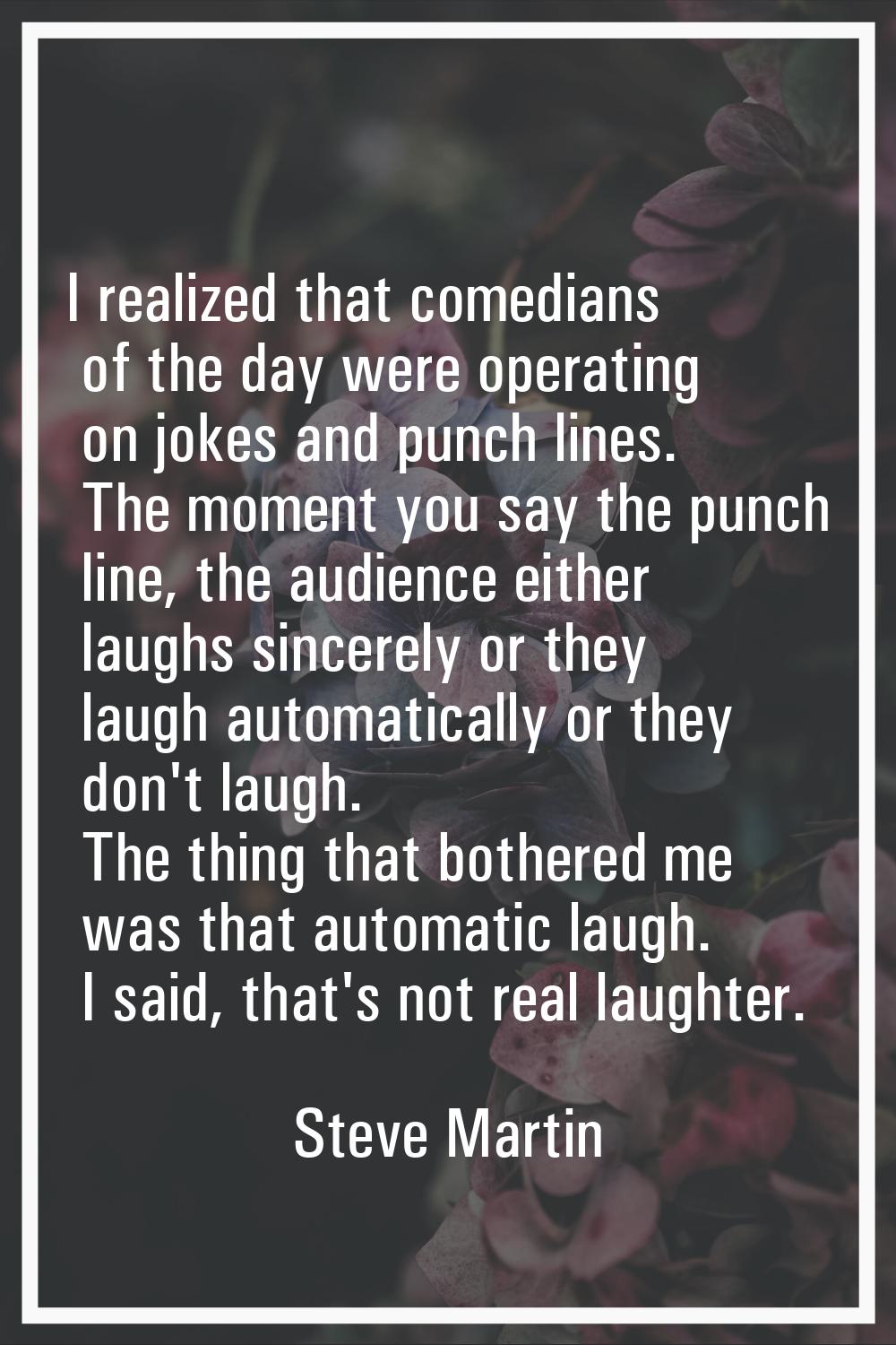 I realized that comedians of the day were operating on jokes and punch lines. The moment you say th