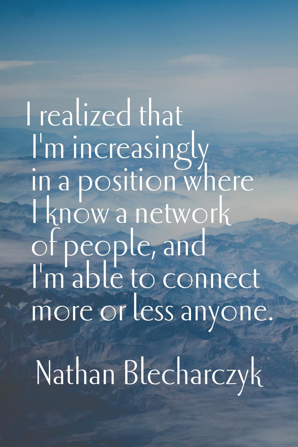 I realized that I'm increasingly in a position where I know a network of people, and I'm able to co