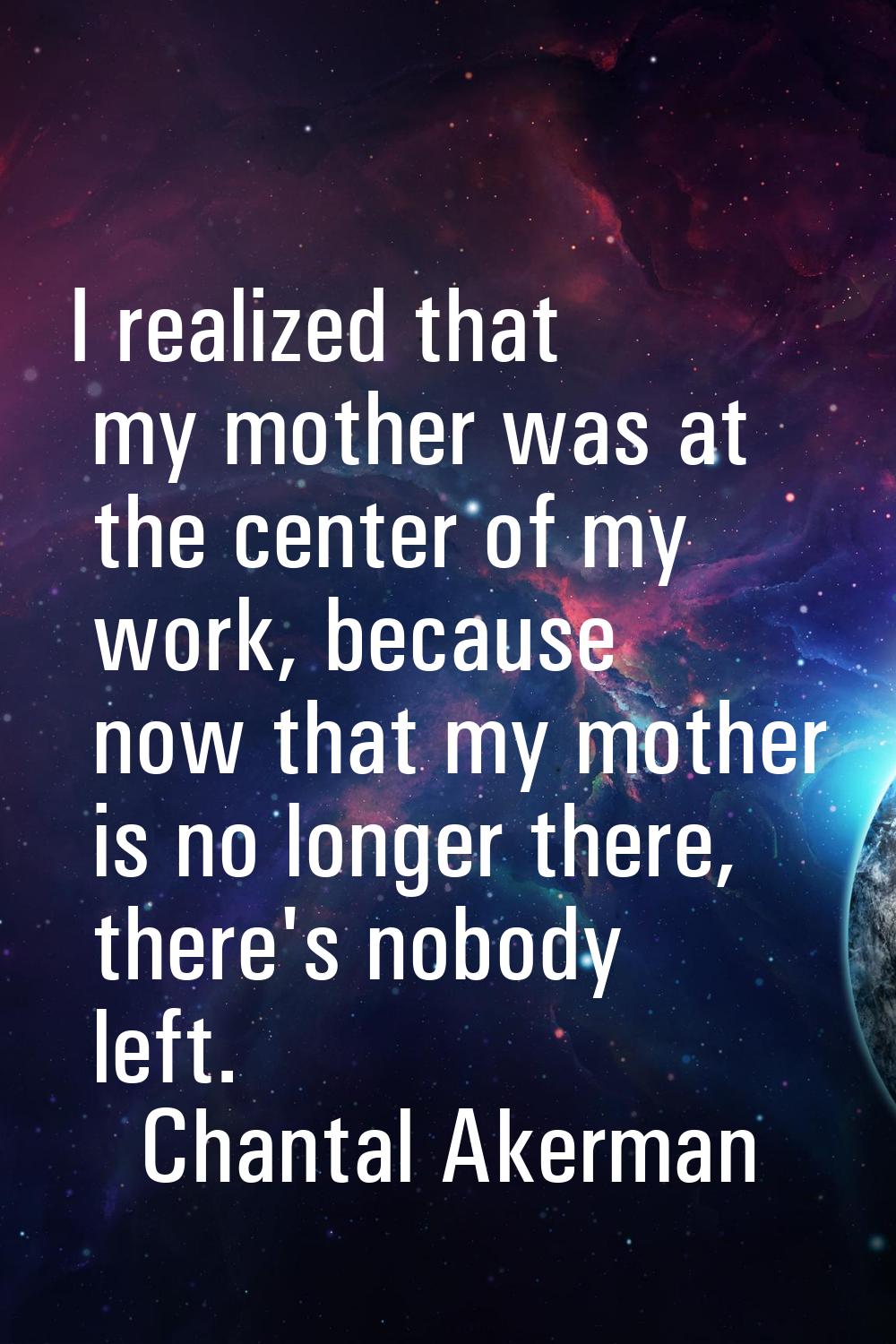 I realized that my mother was at the center of my work, because now that my mother is no longer the