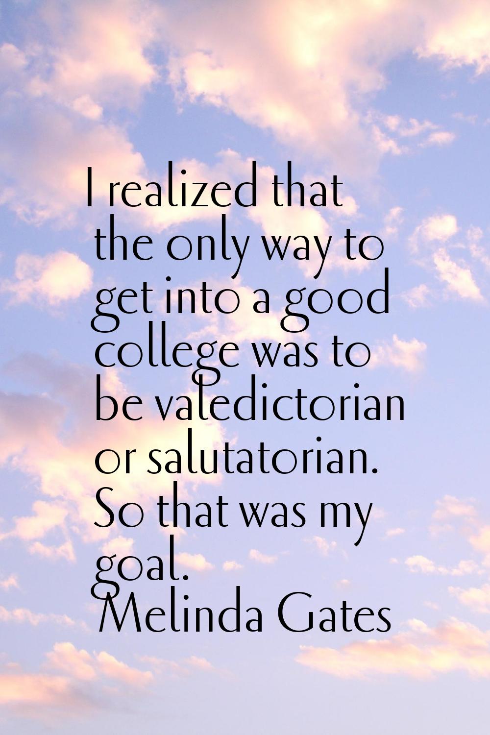 I realized that the only way to get into a good college was to be valedictorian or salutatorian. So