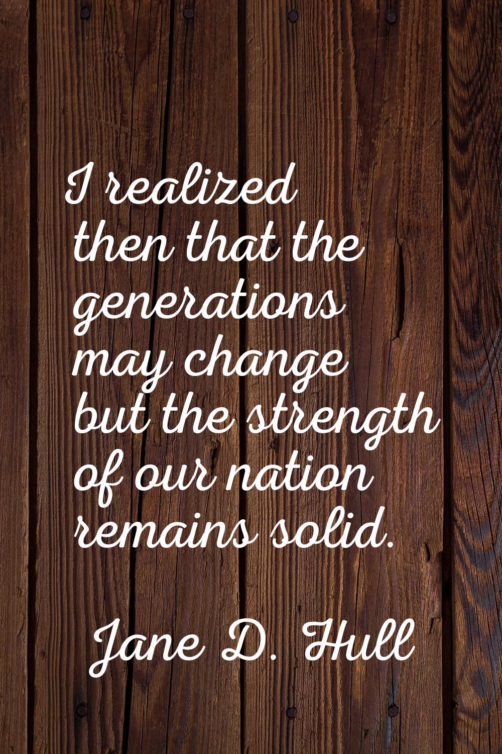 I realized then that the generations may change but the strength of our nation remains solid.