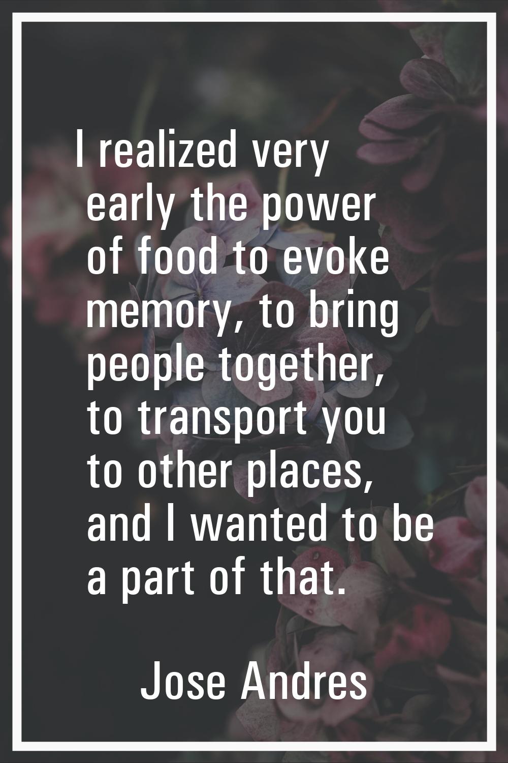 I realized very early the power of food to evoke memory, to bring people together, to transport you