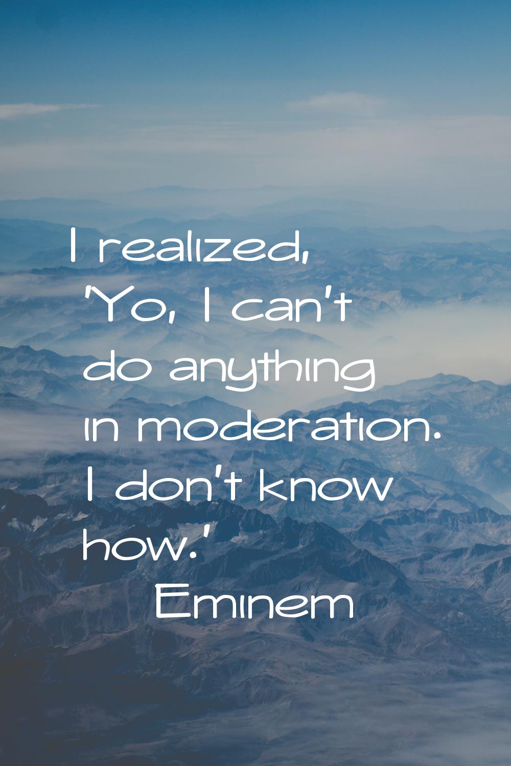I realized, 'Yo, I can't do anything in moderation. I don't know how.'