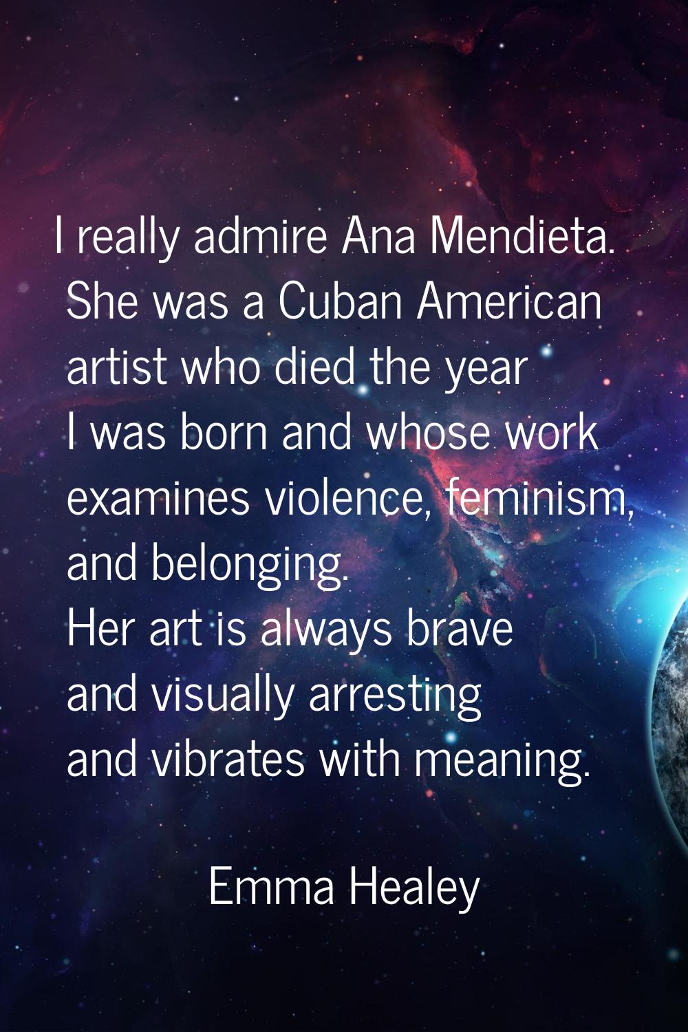I really admire Ana Mendieta. She was a Cuban American artist who died the year I was born and whos
