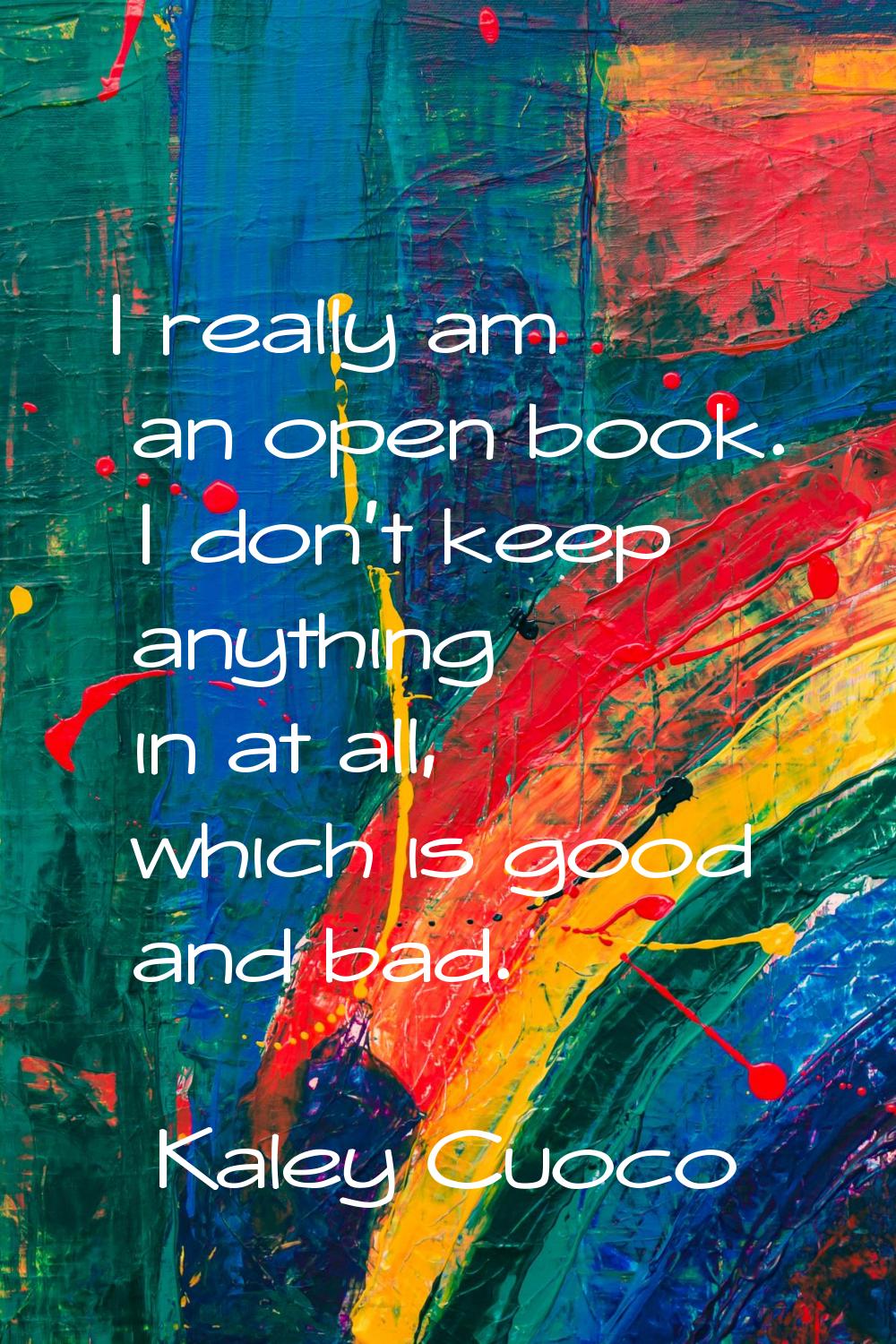I really am an open book. I don't keep anything in at all, which is good and bad.