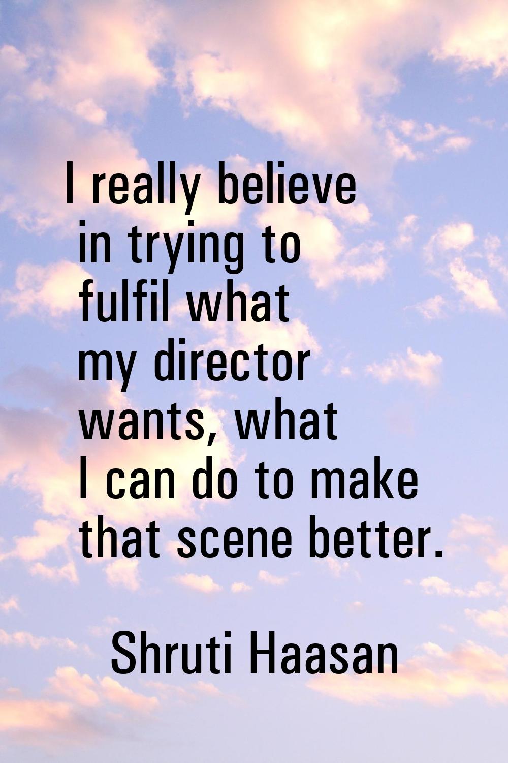 I really believe in trying to fulfil what my director wants, what I can do to make that scene bette