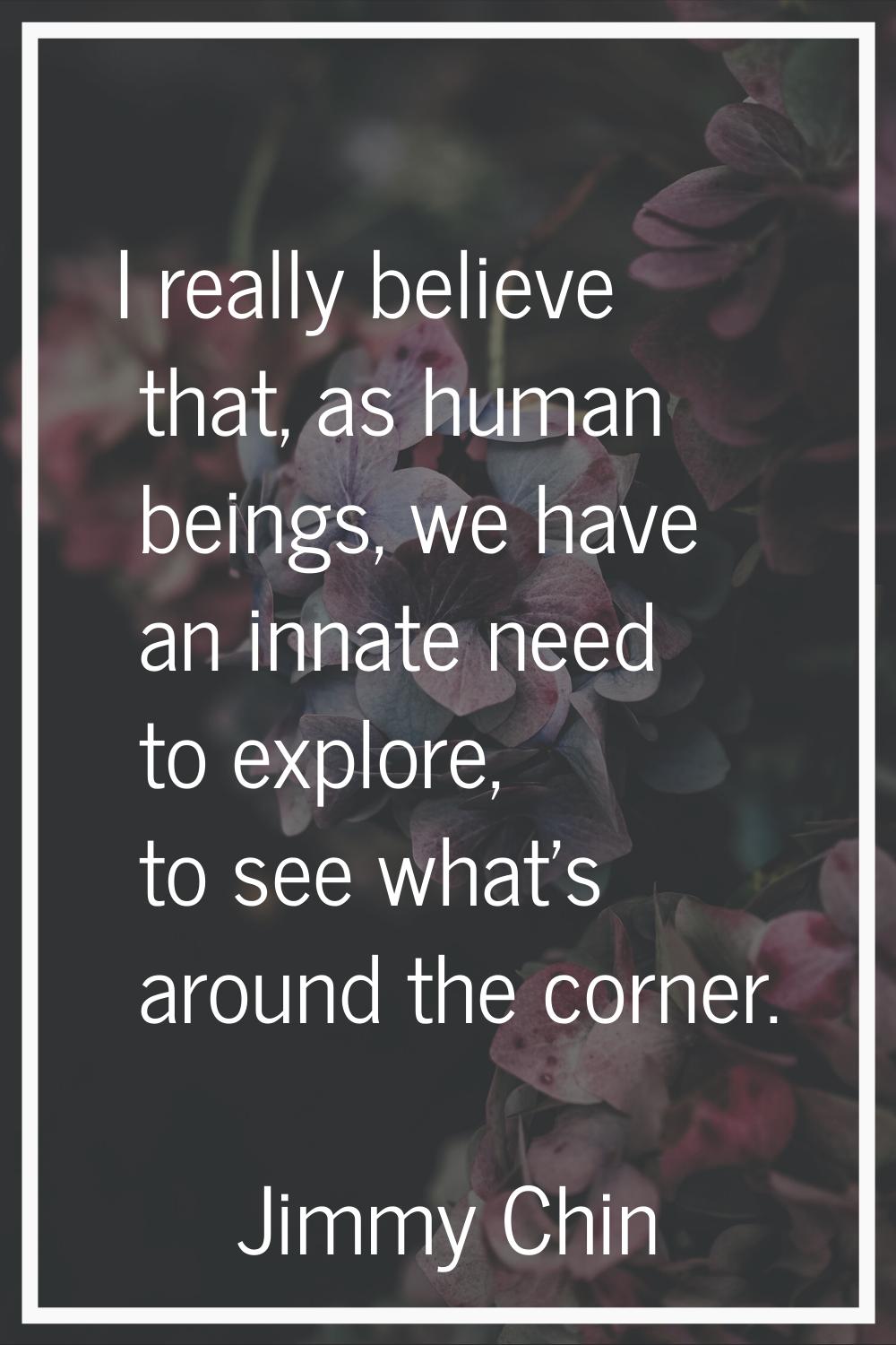 I really believe that, as human beings, we have an innate need to explore, to see what's around the