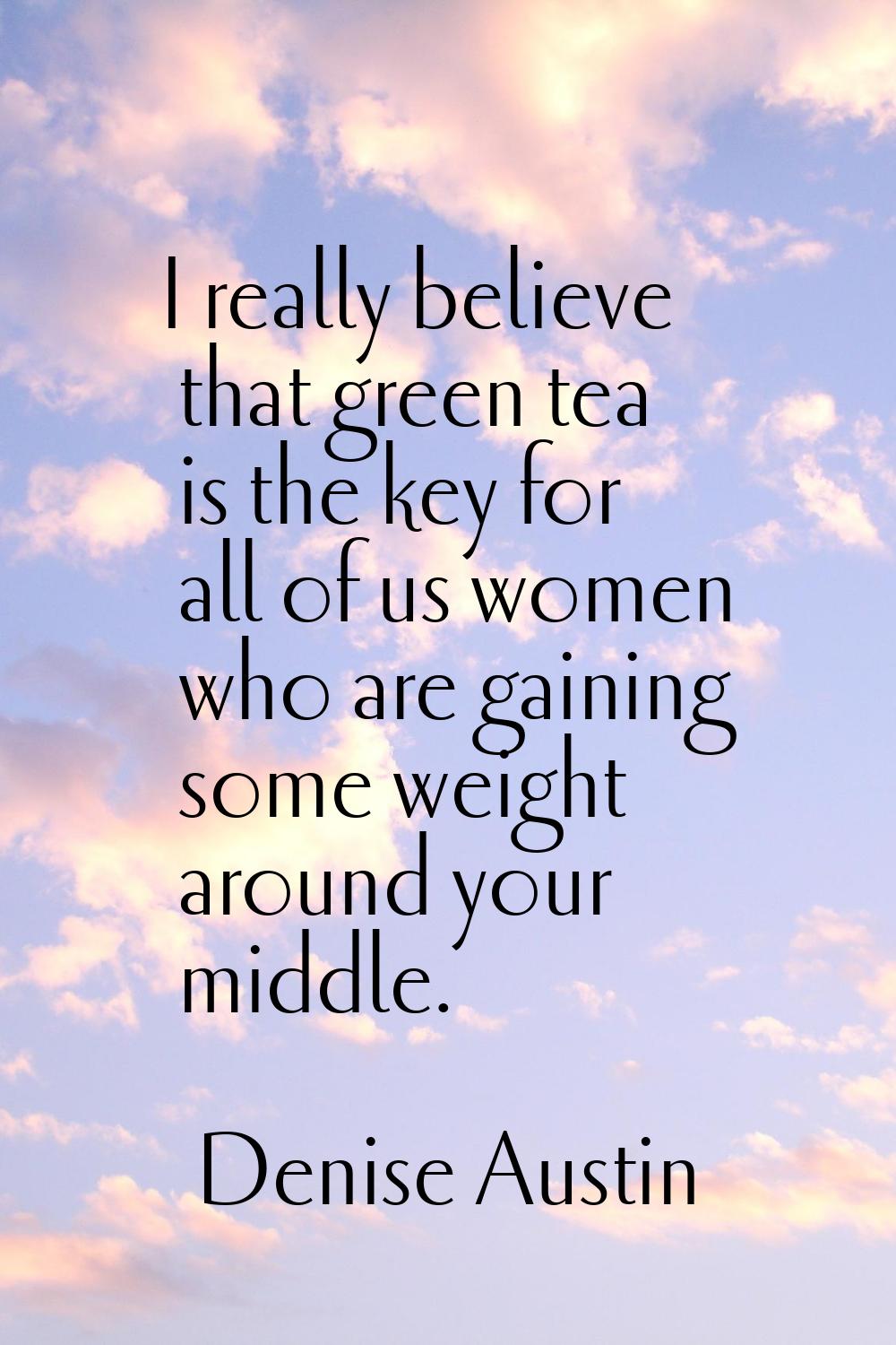 I really believe that green tea is the key for all of us women who are gaining some weight around y