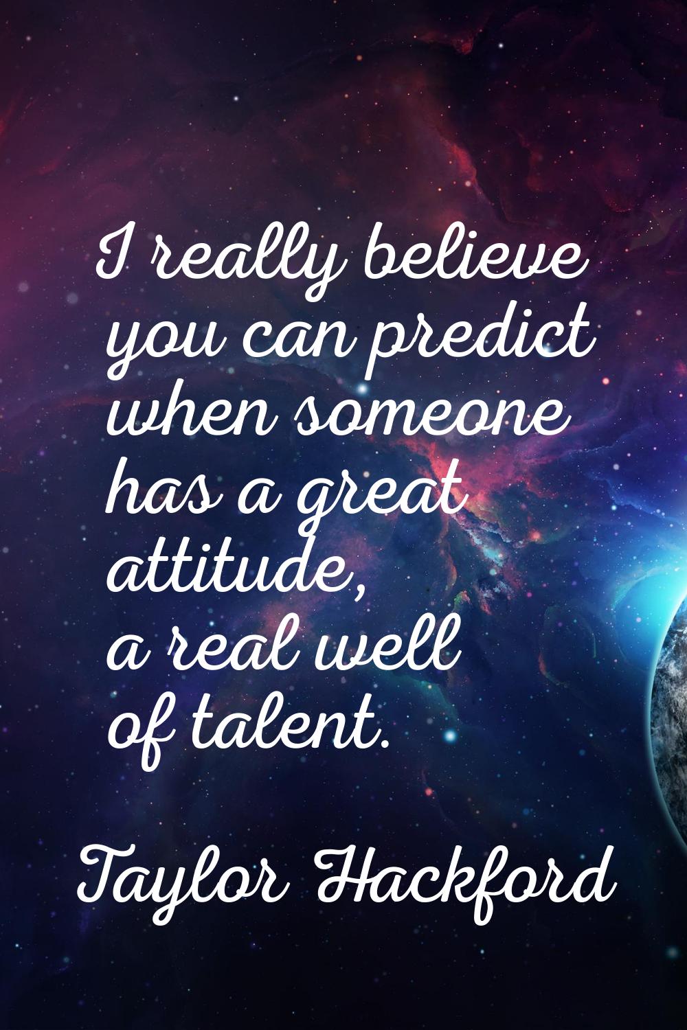 I really believe you can predict when someone has a great attitude, a real well of talent.