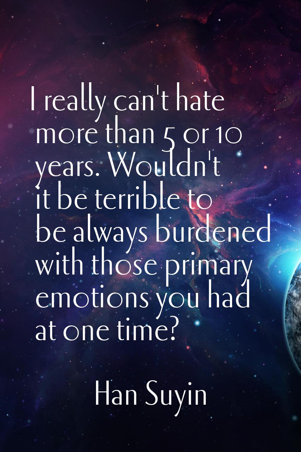 I really can't hate more than 5 or 10 years. Wouldn't it be terrible to be always burdened with tho