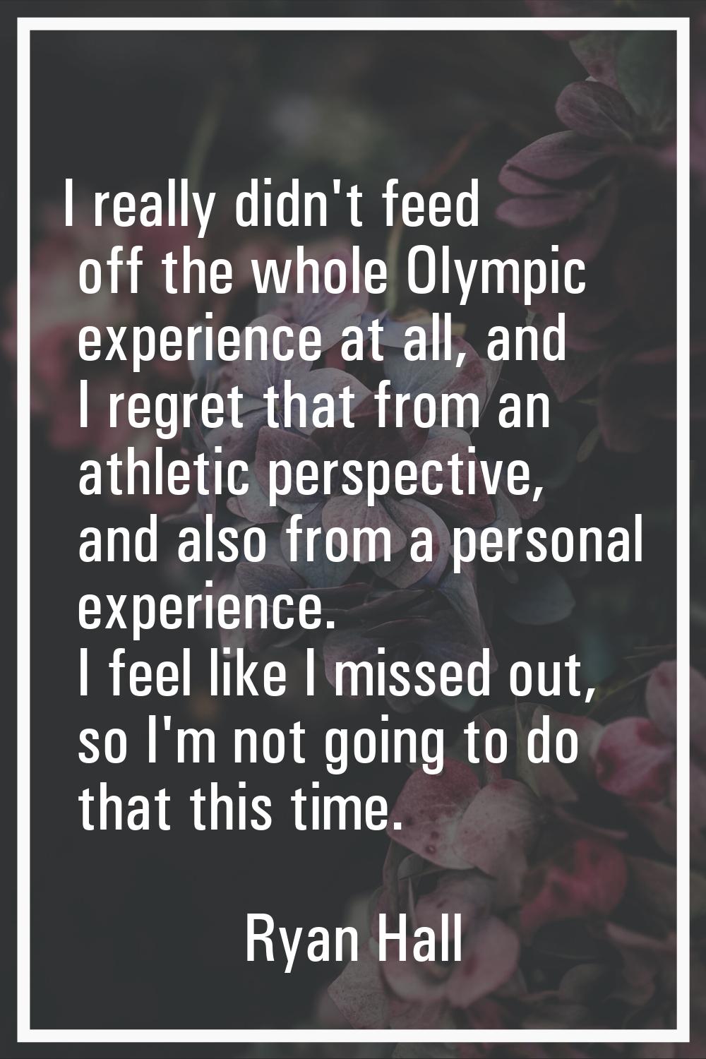 I really didn't feed off the whole Olympic experience at all, and I regret that from an athletic pe