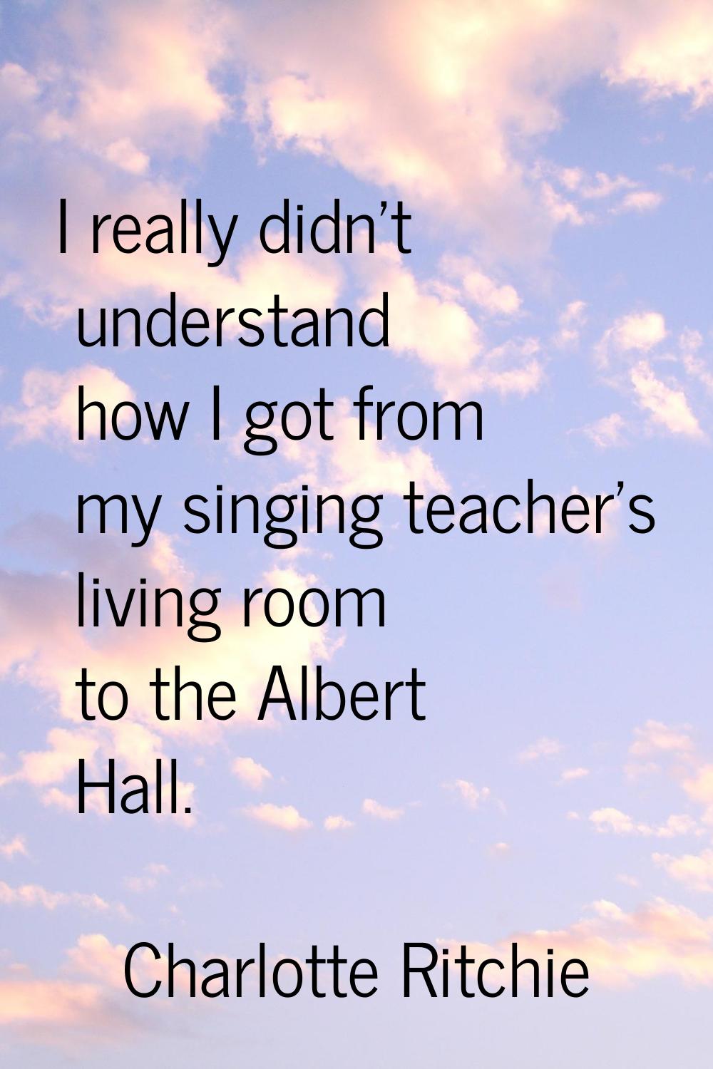 I really didn't understand how I got from my singing teacher's living room to the Albert Hall.
