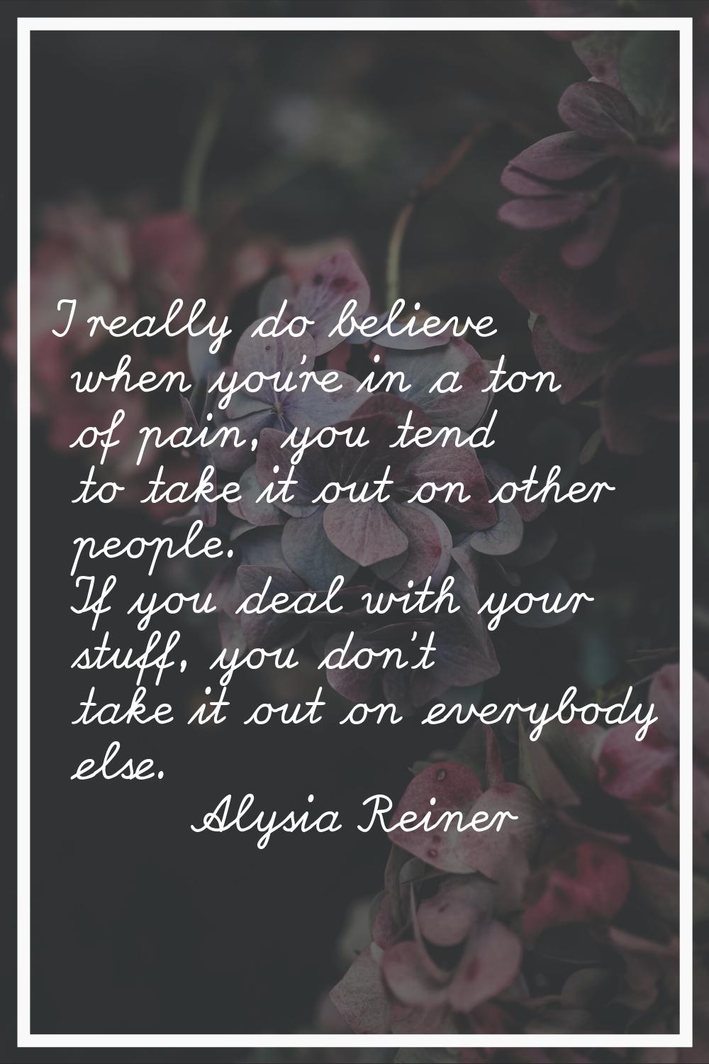 I really do believe when you're in a ton of pain, you tend to take it out on other people. If you d