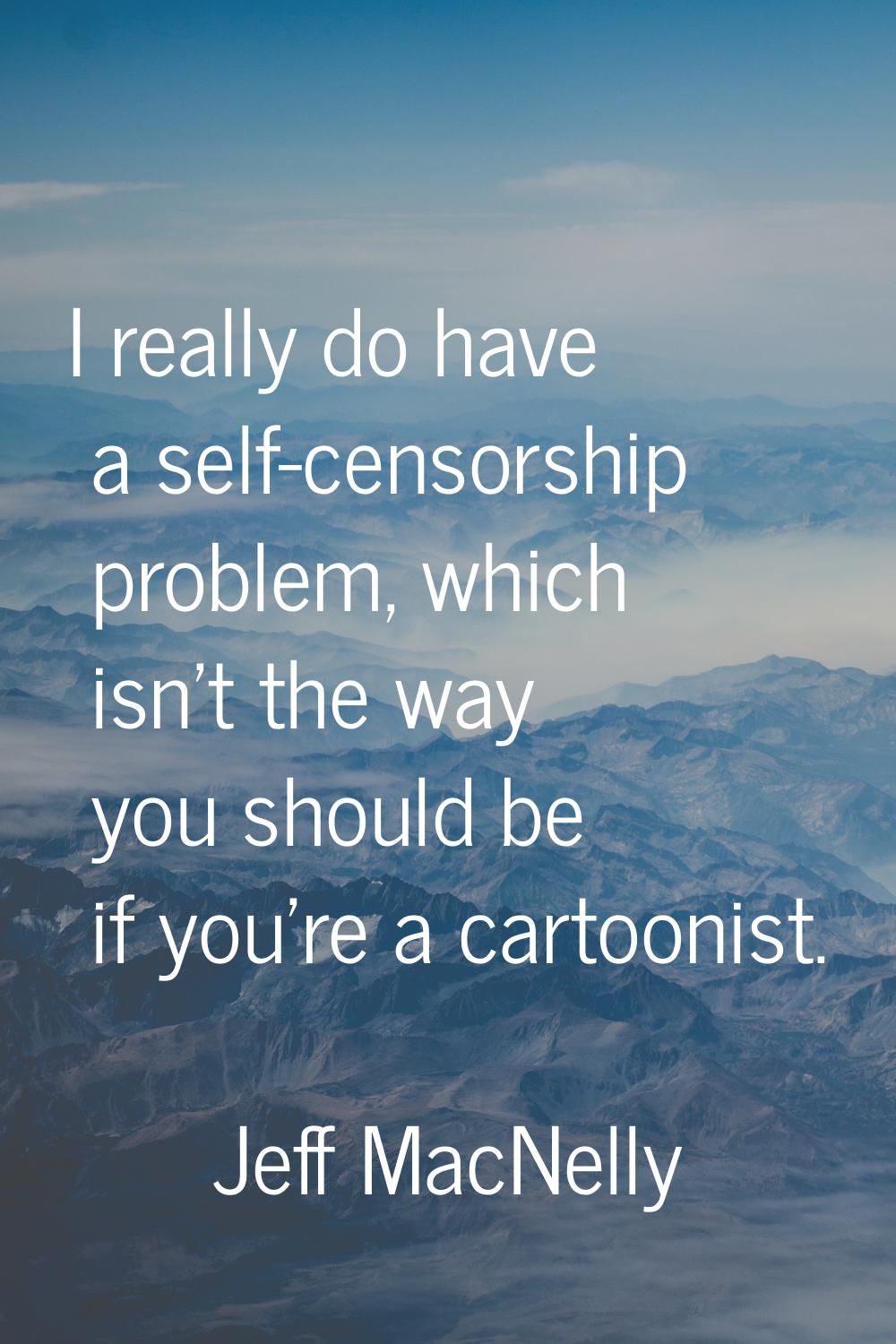 I really do have a self-censorship problem, which isn't the way you should be if you're a cartoonis