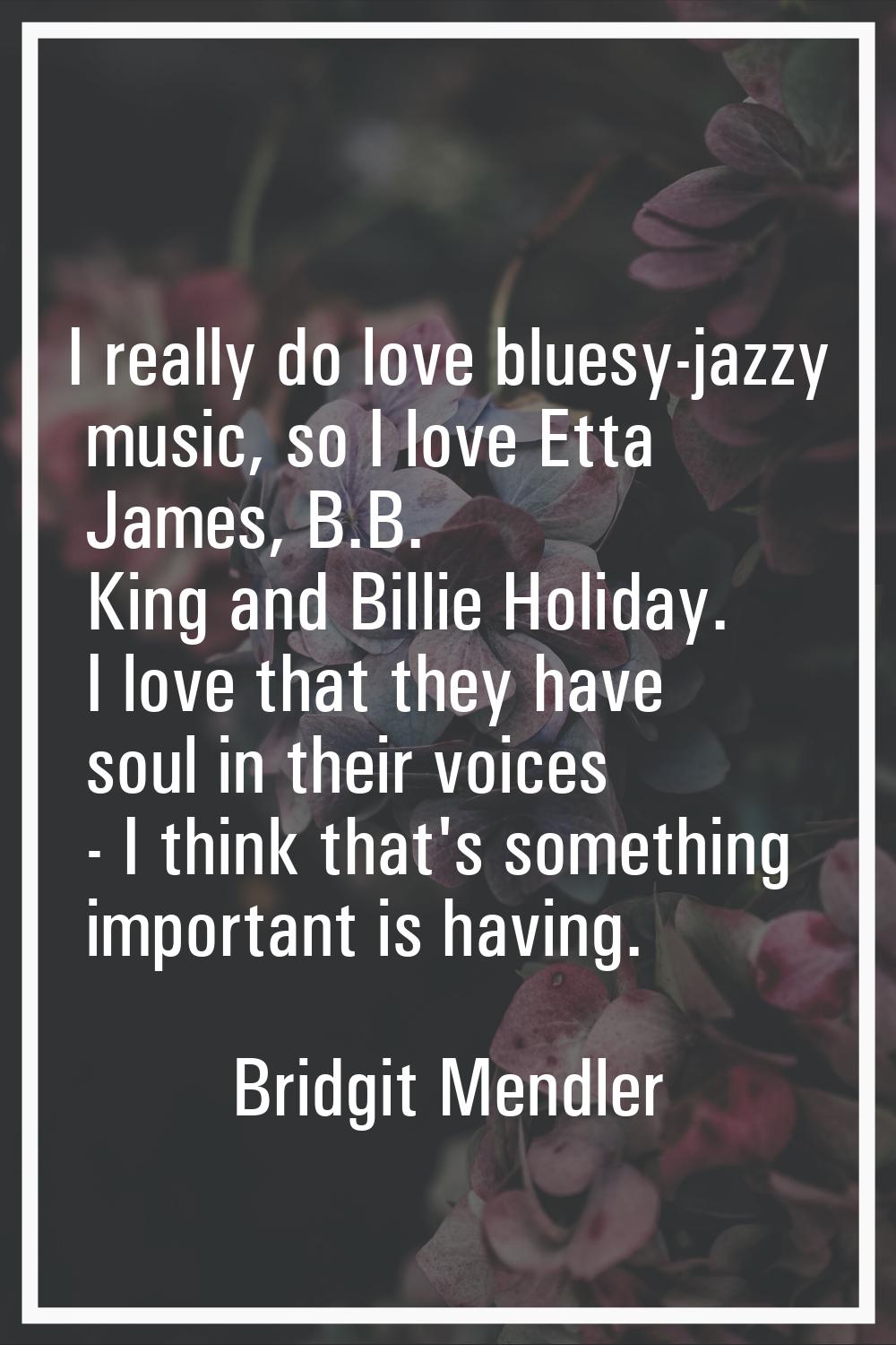 I really do love bluesy-jazzy music, so I love Etta James, B.B. King and Billie Holiday. I love tha
