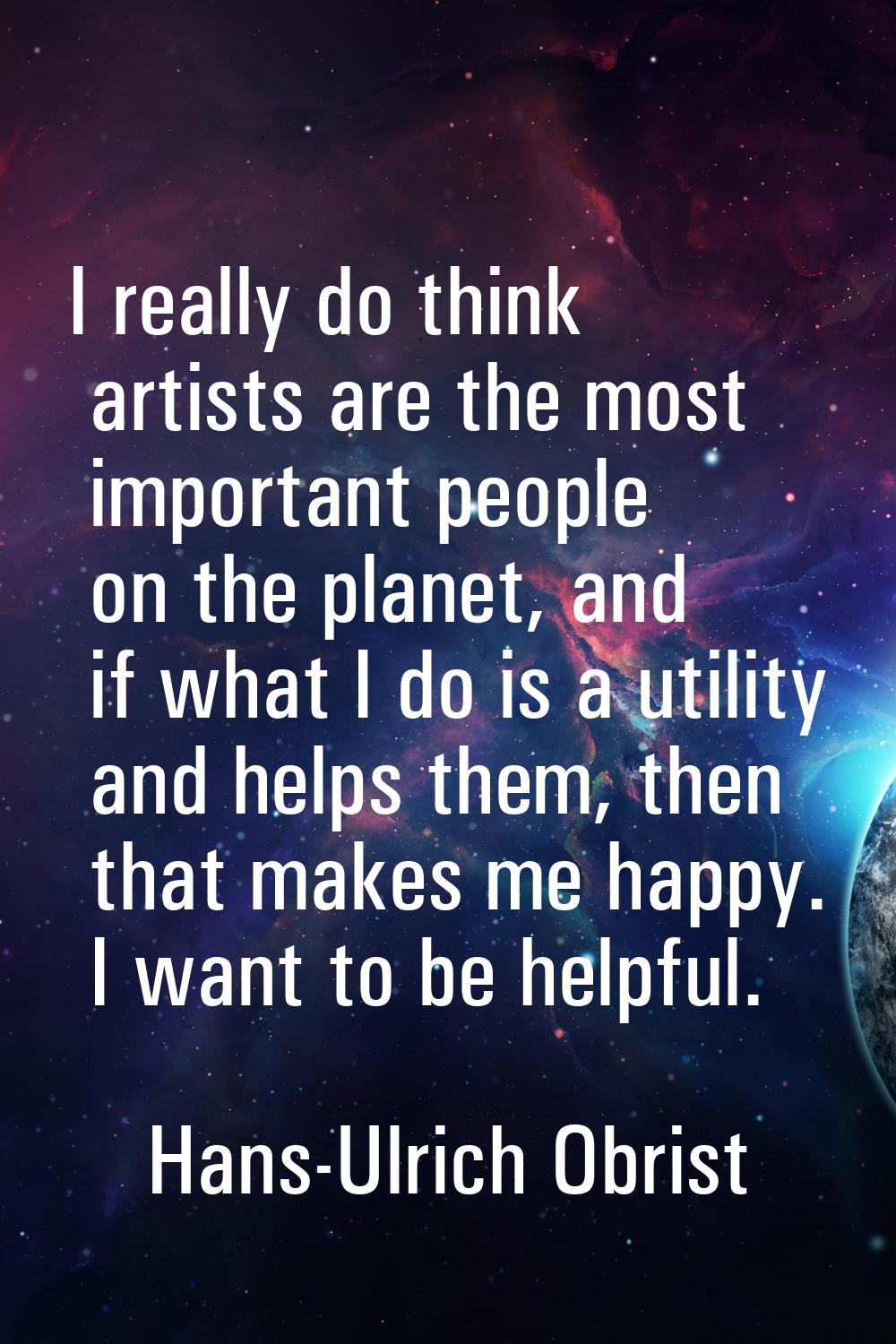 I really do think artists are the most important people on the planet, and if what I do is a utilit