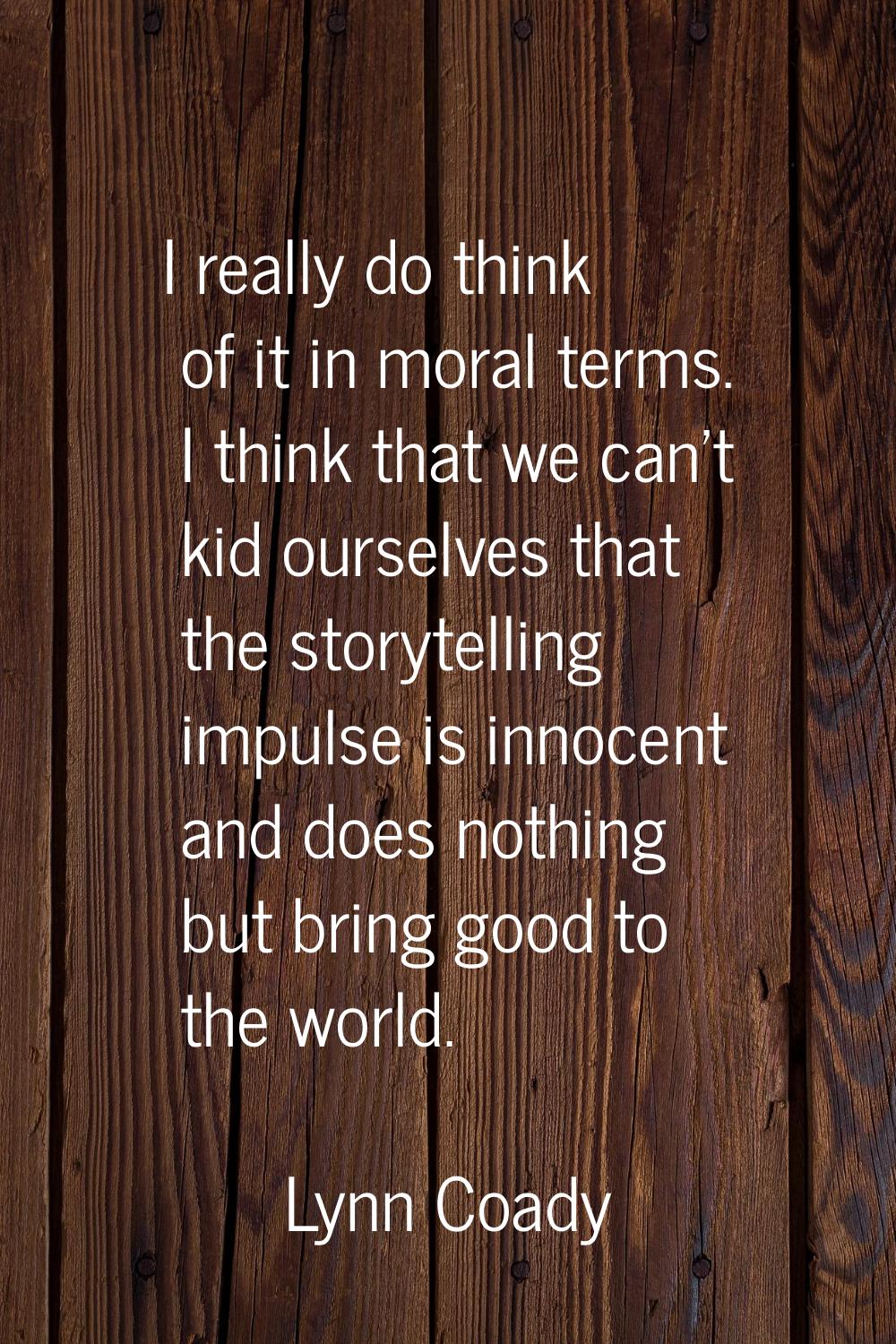 I really do think of it in moral terms. I think that we can't kid ourselves that the storytelling i