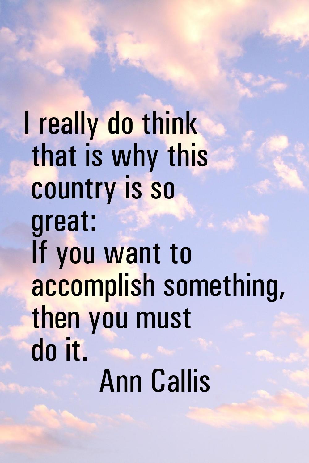 I really do think that is why this country is so great: If you want to accomplish something, then y