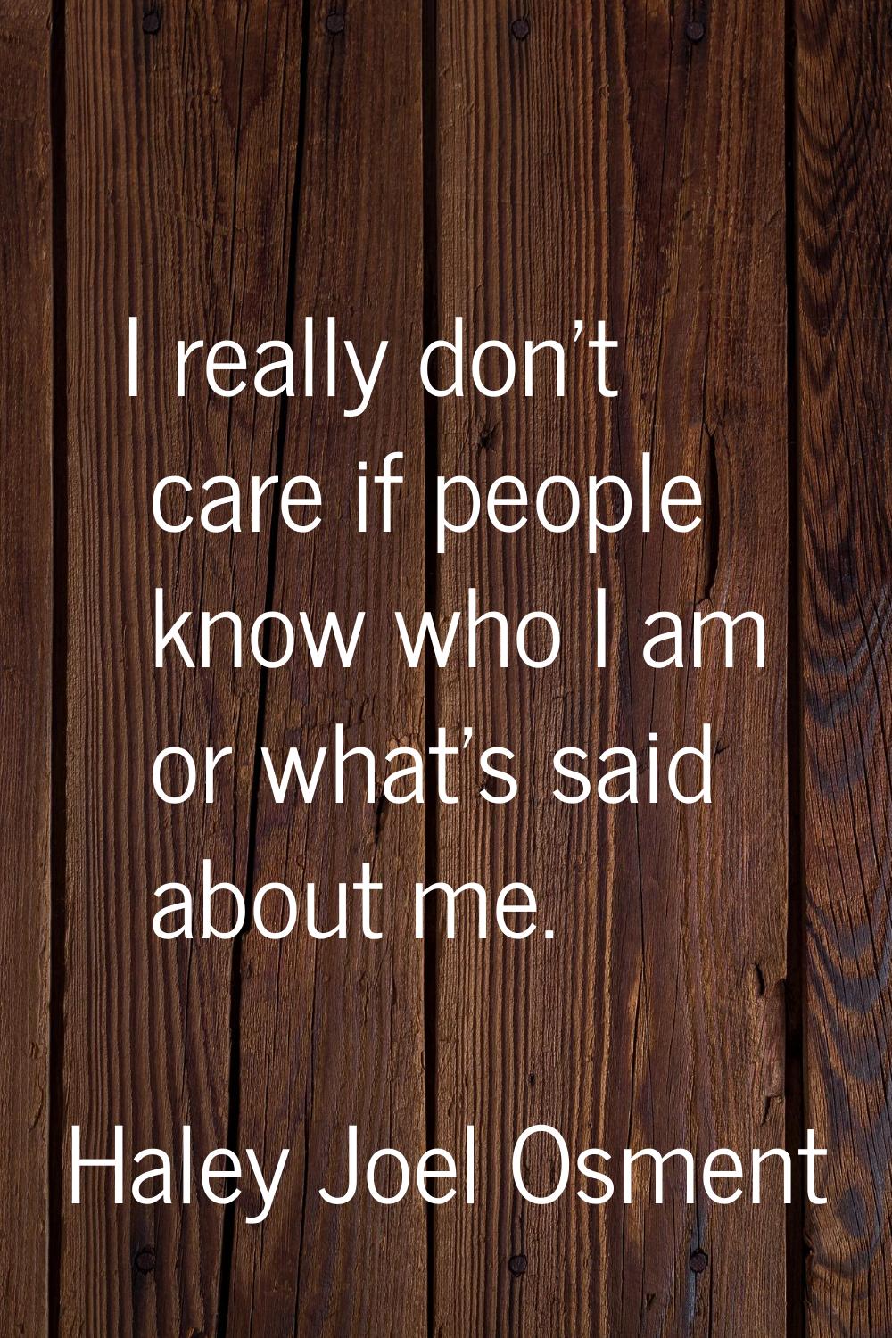 I really don't care if people know who I am or what's said about me.