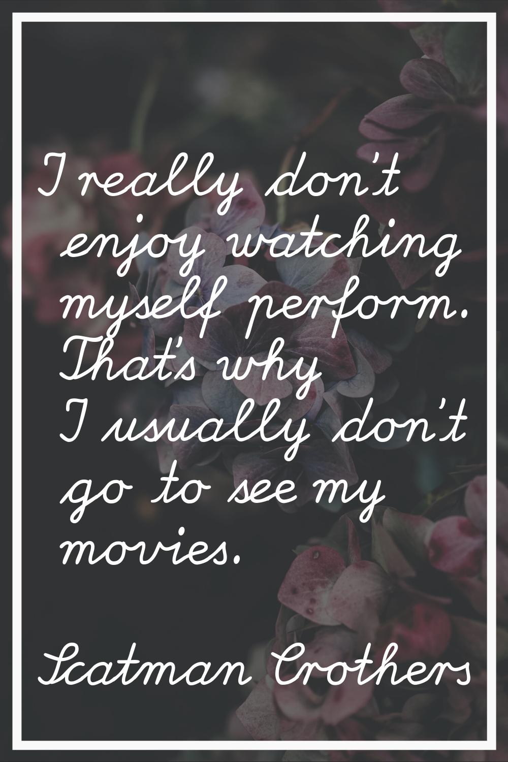 I really don't enjoy watching myself perform. That's why I usually don't go to see my movies.