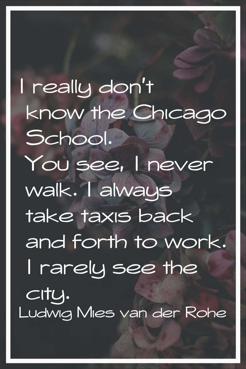 I really don't know the Chicago School. You see, I never walk. I always take taxis back and forth t