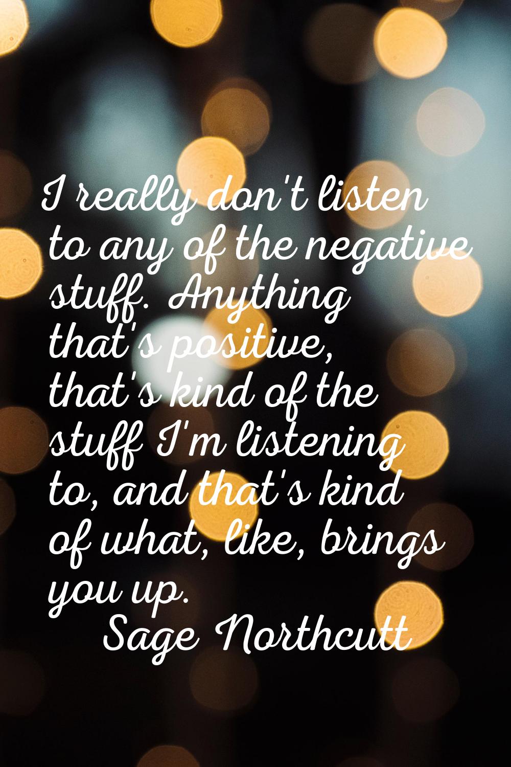 I really don't listen to any of the negative stuff. Anything that's positive, that's kind of the st