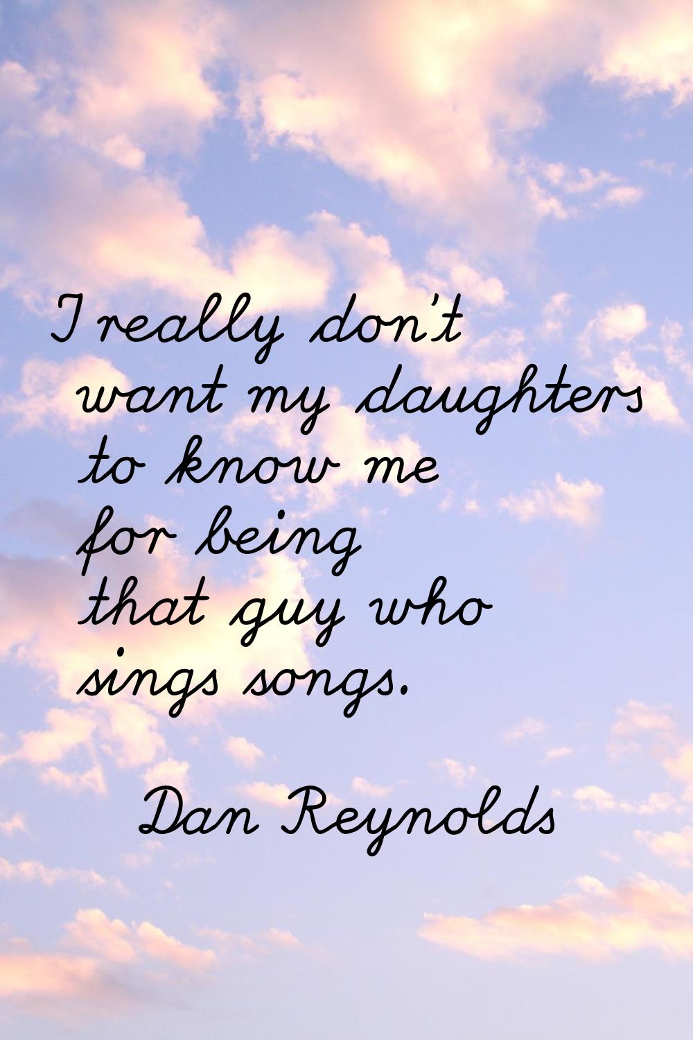 I really don't want my daughters to know me for being that guy who sings songs.