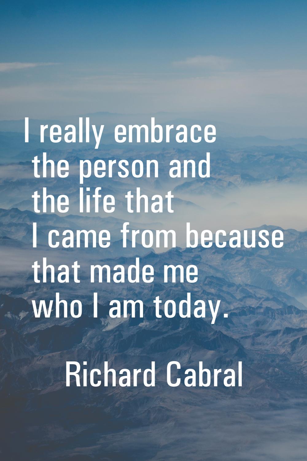 I really embrace the person and the life that I came from because that made me who I am today.