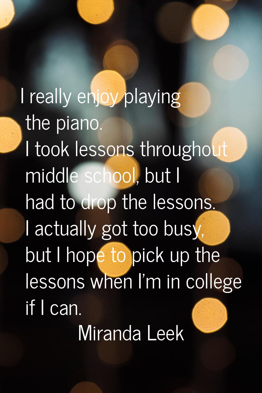 I really enjoy playing the piano. I took lessons throughout middle school, but I had to drop the le