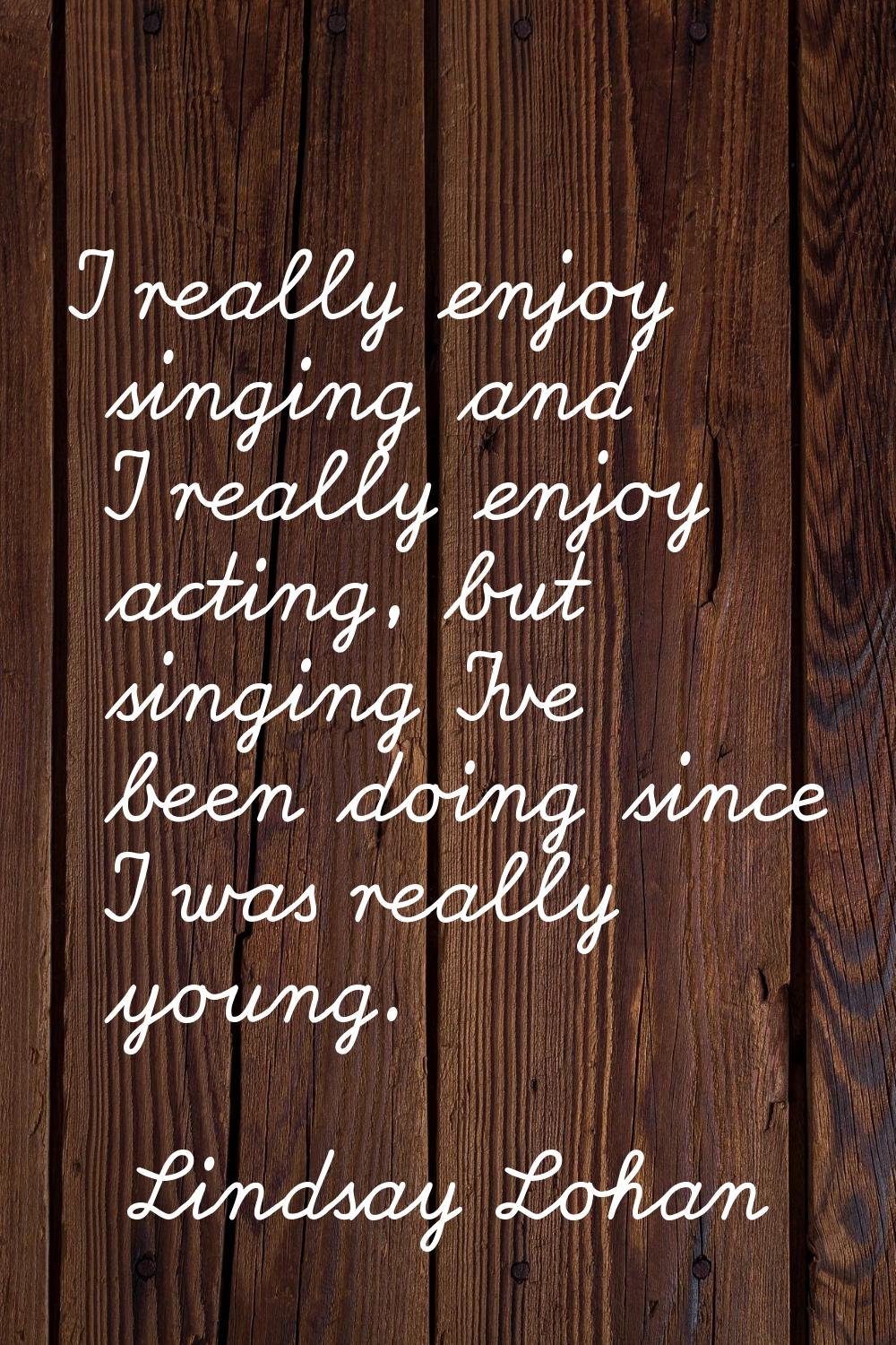 I really enjoy singing and I really enjoy acting, but singing I've been doing since I was really yo